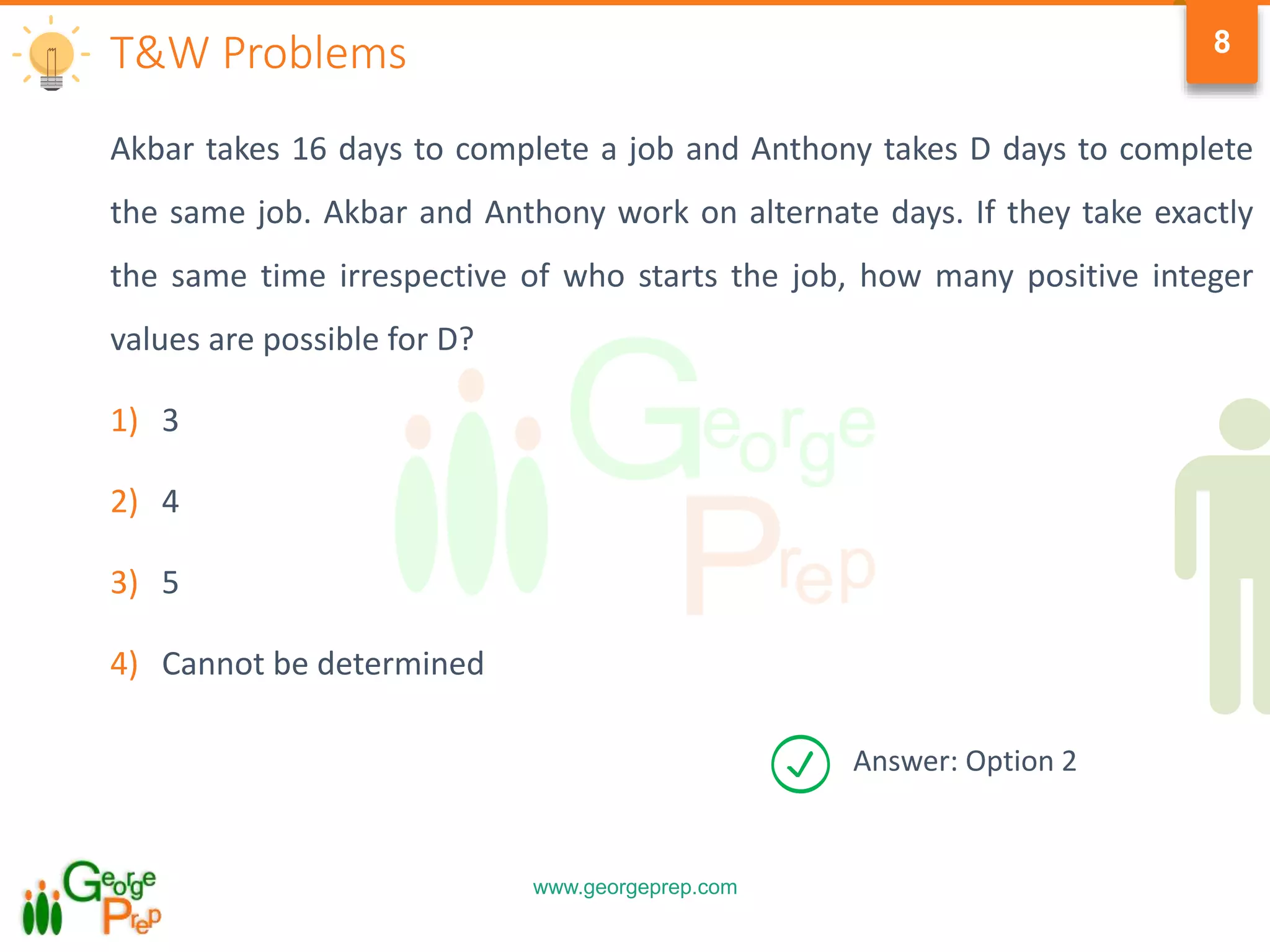 www.georgeprep.com
8
Akbar takes 16 days to complete a job and Anthony takes D days to complete
the same job. Akbar and Anthony work on alternate days. If they take exactly
the same time irrespective of who starts the job, how many positive integer
values are possible for D?
1) 3
2) 4
3) 5
4) Cannot be determined
T&W Problems
Answer: Option 2
 