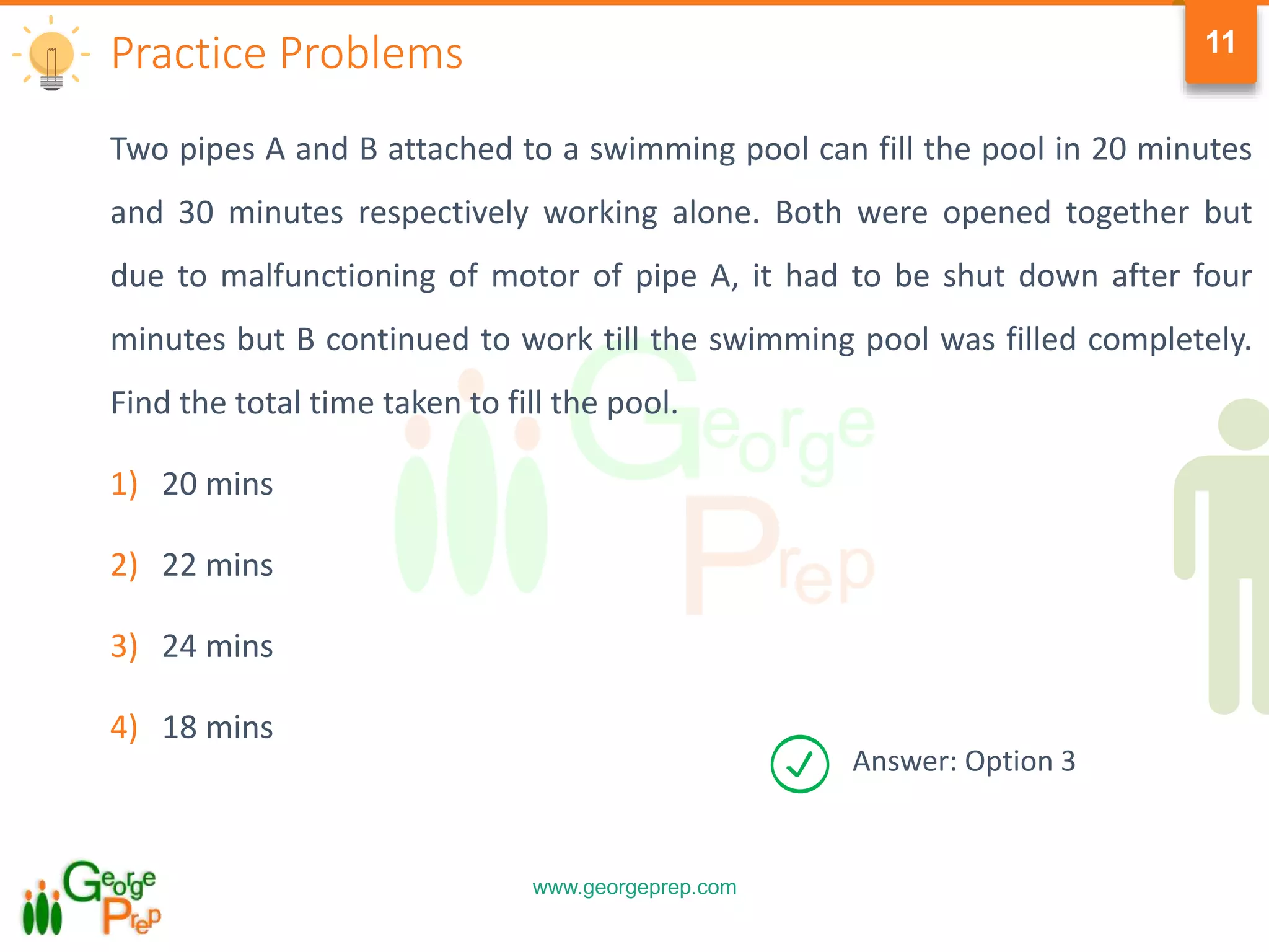 www.georgeprep.com
11
Two pipes A and B attached to a swimming pool can fill the pool in 20 minutes
and 30 minutes respectively working alone. Both were opened together but
due to malfunctioning of motor of pipe A, it had to be shut down after four
minutes but B continued to work till the swimming pool was filled completely.
Find the total time taken to fill the pool.
1) 20 mins
2) 22 mins
3) 24 mins
4) 18 mins
Practice Problems
Answer: Option 3
 