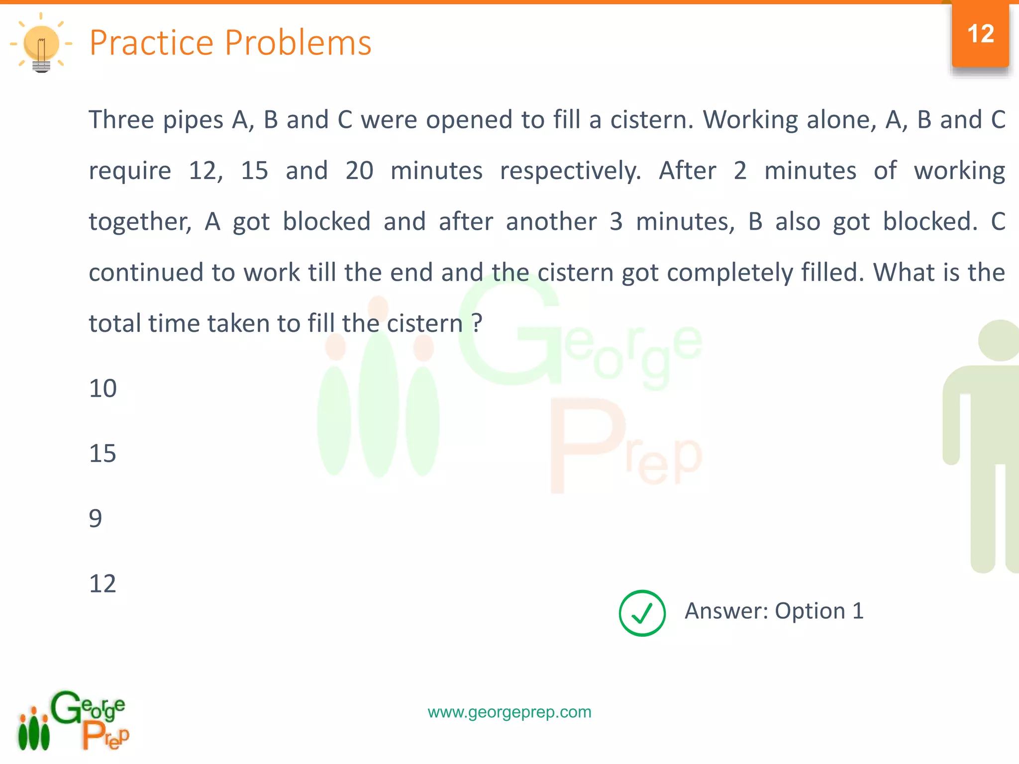 www.georgeprep.com
12
Three pipes A, B and C were opened to fill a cistern. Working alone, A, B and C
require 12, 15 and 20 minutes respectively. After 2 minutes of working
together, A got blocked and after another 3 minutes, B also got blocked. C
continued to work till the end and the cistern got completely filled. What is the
total time taken to fill the cistern ?
10
15
9
12
Practice Problems
Answer: Option 1
 