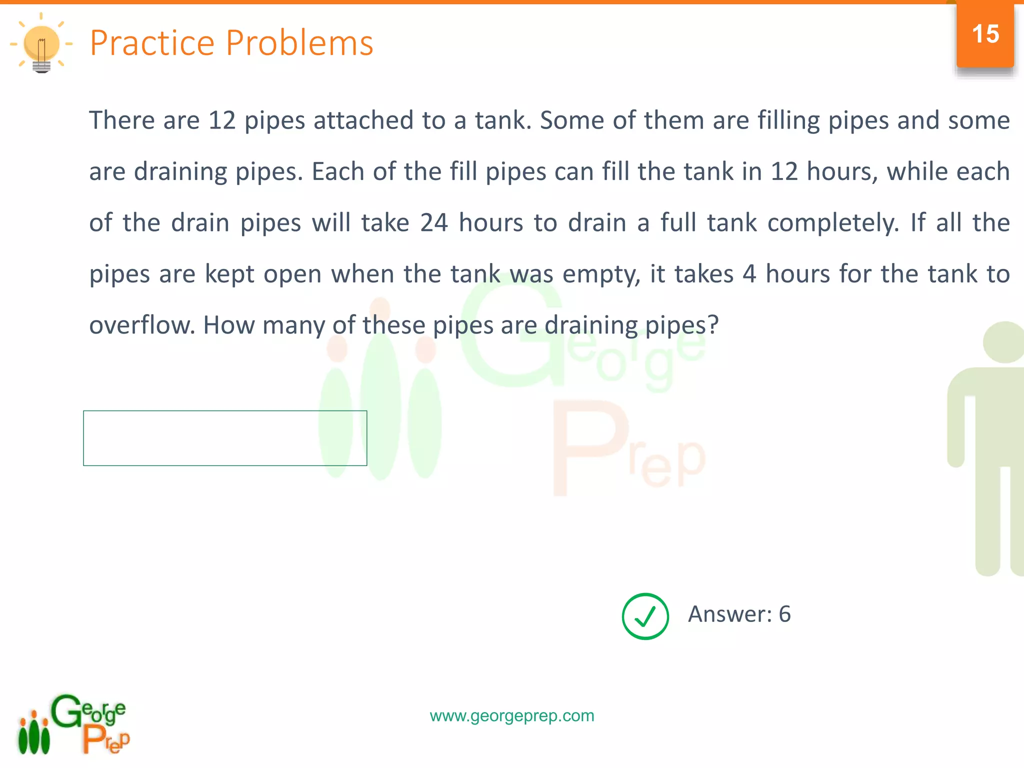 www.georgeprep.com
15
There are 12 pipes attached to a tank. Some of them are filling pipes and some
are draining pipes. Each of the fill pipes can fill the tank in 12 hours, while each
of the drain pipes will take 24 hours to drain a full tank completely. If all the
pipes are kept open when the tank was empty, it takes 4 hours for the tank to
overflow. How many of these pipes are draining pipes?
Practice Problems
Answer: 6
 