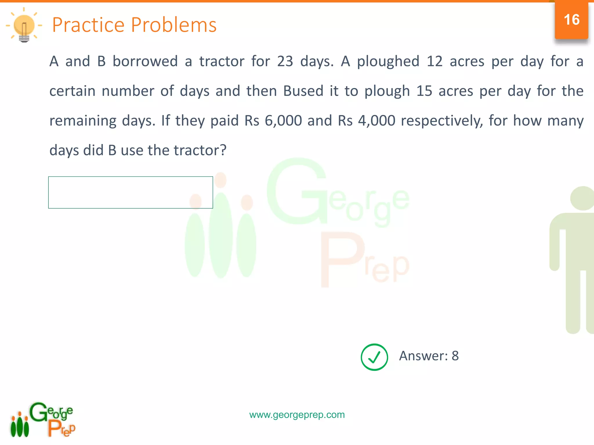 www.georgeprep.com
16
A and B borrowed a tractor for 23 days. A ploughed 12 acres per day for a
certain number of days and then Bused it to plough 15 acres per day for the
remaining days. If they paid Rs 6,000 and Rs 4,000 respectively, for how many
days did B use the tractor?
Practice Problems
Answer: 8
 
