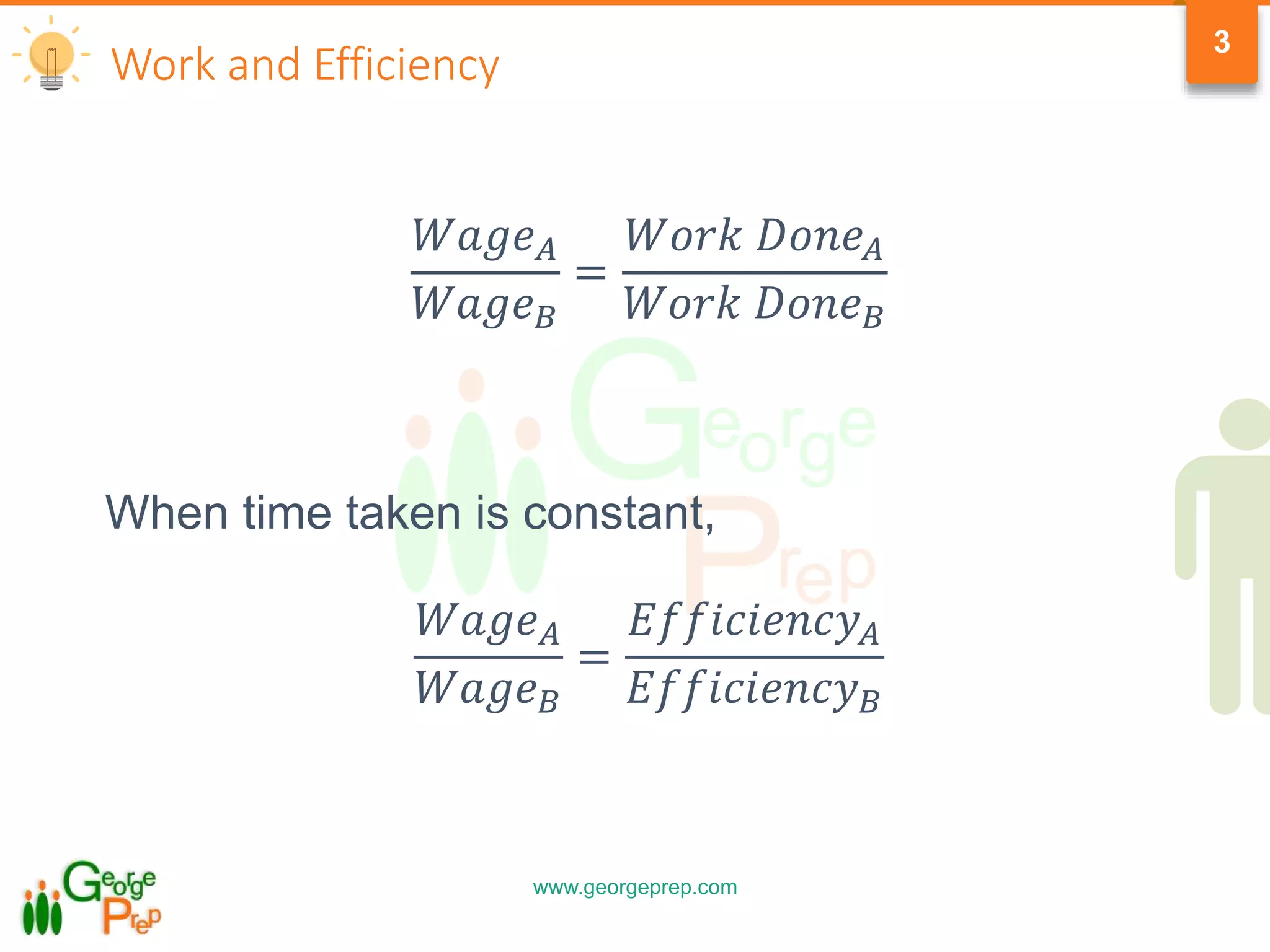 www.georgeprep.com
3
Work and Efficiency
𝑊𝑎𝑔𝑒 𝐴
𝑊𝑎𝑔𝑒 𝐵
=
𝑊𝑜𝑟𝑘 𝐷𝑜𝑛𝑒 𝐴
𝑊𝑜𝑟𝑘 𝐷𝑜𝑛𝑒 𝐵
When time taken is constant,
𝑊𝑎𝑔𝑒 𝐴
𝑊𝑎𝑔𝑒 𝐵
=
𝐸𝑓𝑓𝑖𝑐𝑖𝑒𝑛𝑐𝑦 𝐴
𝐸𝑓𝑓𝑖𝑐𝑖𝑒𝑛𝑐𝑦 𝐵
 