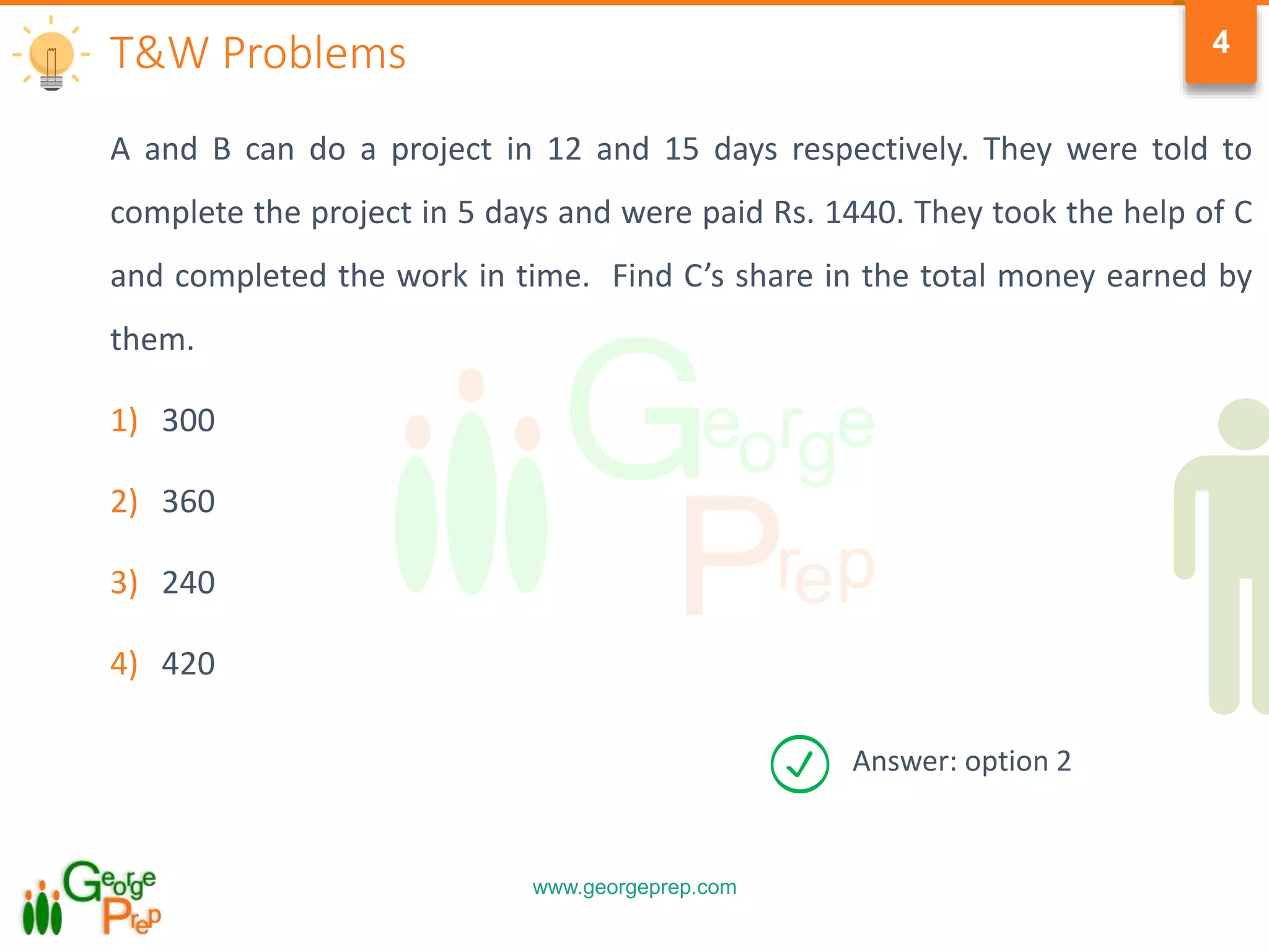 www.georgeprep.com
4
A and B can do a project in 12 and 15 days respectively. They were told to
complete the project in 5 days and were paid Rs. 1440. They took the help of C
and completed the work in time. Find C’s share in the total money earned by
them.
1) 300
2) 360
3) 240
4) 420
T&W Problems
Answer: option 2
 