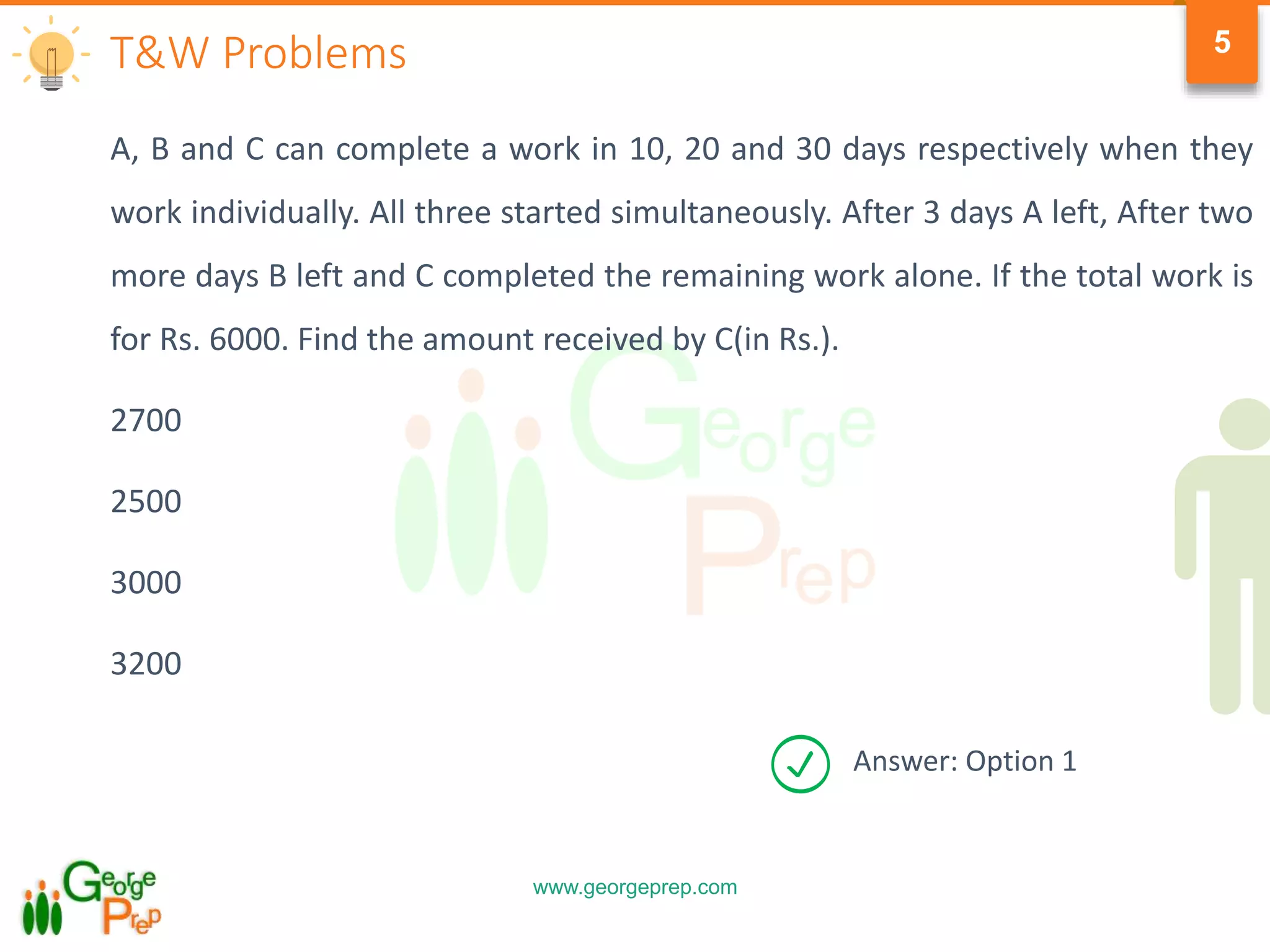 www.georgeprep.com
5
A, B and C can complete a work in 10, 20 and 30 days respectively when they
work individually. All three started simultaneously. After 3 days A left, After two
more days B left and C completed the remaining work alone. If the total work is
for Rs. 6000. Find the amount received by C(in Rs.).
2700
2500
3000
3200
T&W Problems
Answer: Option 1
 