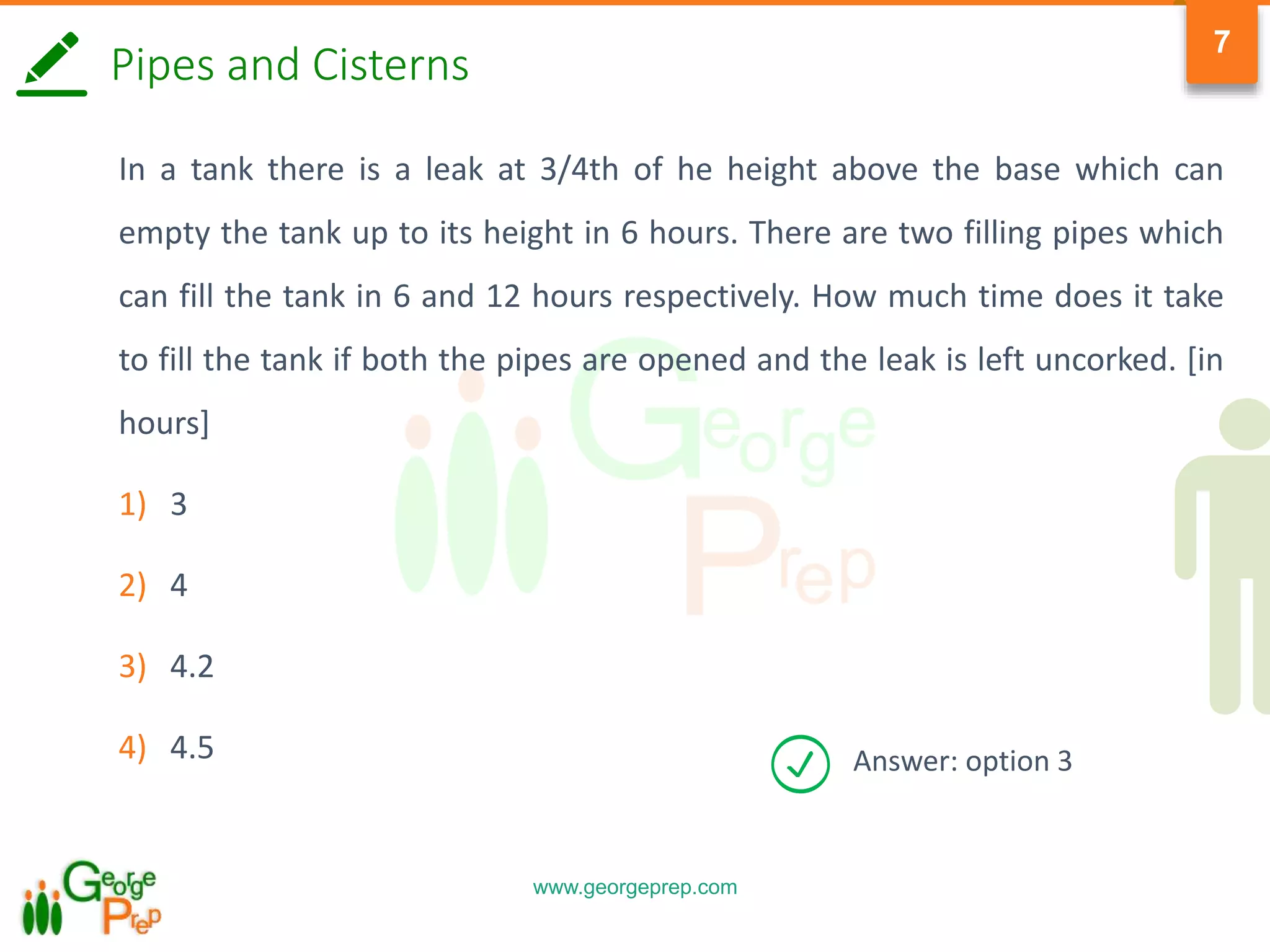 www.georgeprep.com
7
Pipes and Cisterns
In a tank there is a leak at 3/4th of he height above the base which can
empty the tank up to its height in 6 hours. There are two filling pipes which
can fill the tank in 6 and 12 hours respectively. How much time does it take
to fill the tank if both the pipes are opened and the leak is left uncorked. [in
hours]
1) 3
2) 4
3) 4.2
4) 4.5 Answer: option 3
 