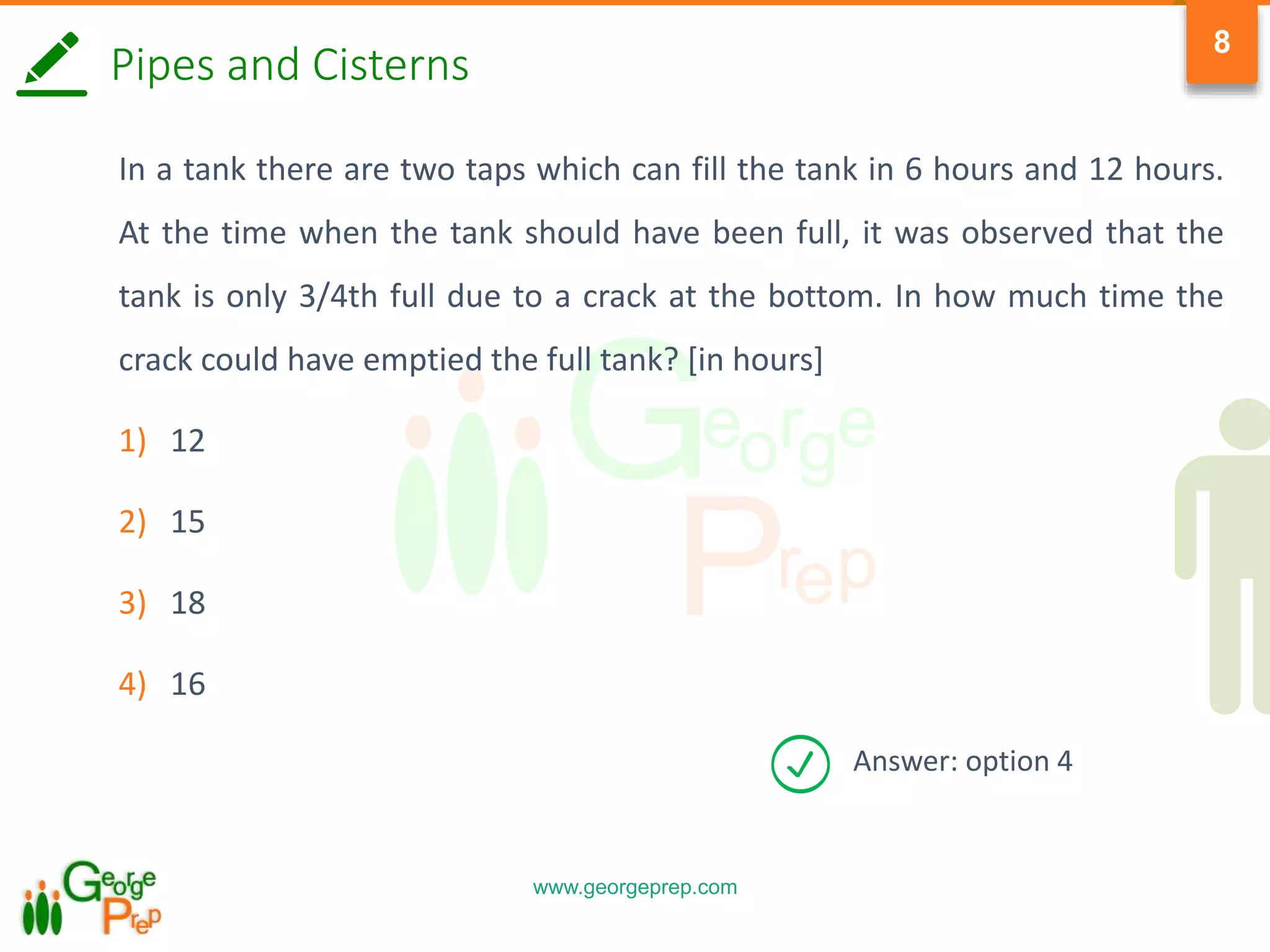 www.georgeprep.com
8
Pipes and Cisterns
In a tank there are two taps which can fill the tank in 6 hours and 12 hours.
At the time when the tank should have been full, it was observed that the
tank is only 3/4th full due to a crack at the bottom. In how much time the
crack could have emptied the full tank? [in hours]
1) 12
2) 15
3) 18
4) 16
Answer: option 4
 