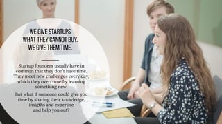 Startup founders usually have in
common that they don’t have time.
They meet new challenges every day,
which they overcome by learning
something new.
But what if someone could give you
time by sharing their knowledge,
insigths and expertise
and help you out?
 