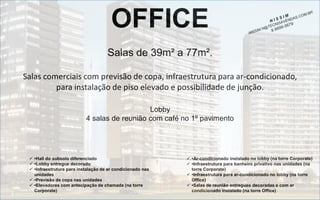 OFFICE
Salas de 39m² a 77m².
Salas comerciais com previsão de copa, infraestrutura para ar-condicionado,
para instalação de piso elevado e possibilidade de junção.
Lobby
4 salas de reunião com café no 1º pavimento

 •Hall do subsolo diferenciado
 •Lobby entregue decorado
 •Infraestrutura para instalação de ar condicionado nas
unidades
 •Previsão de copa nas unidades
 •Elevadores com antecipação de chamada (na torre
Corporate)

 •Ar-condicionado instalado no lobby (na torre Corporate)
 •Infraestrutura para banheiro privativo nas unidades (na
torre Corporate)
 •Infraestrutura para ar-condicionado no lobby (na torre
Office)
 •Salas de reunião entregues decoradas e com ar
condicionado instalado (na torre Office)

 