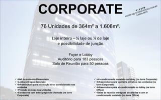 CORPORATE
76 Unidades de 364m² a 1.608m².
Laje inteira – ½ laje ou ¼ de laje
e possibilidade de junção.
Foyer e Lobby
Auditório para 183 pessoas
Sala de Reunião para 50 pessoas

 •Hall do subsolo diferenciado
 •Lobby entregue decorado
 •Infraestrutura para instalação de ar condicionado nas
unidades
 •Previsão de copa nas unidades
 •Elevadores com antecipação de chamada (na torre
Corporate)

 •Ar-condicionado instalado no lobby (na torre Corporate)
 •Infraestrutura para banheiro privativo nas unidades (na
torre Corporate)
 •Infraestrutura para ar-condicionado no lobby (na torre
Office)
 •Salas de reunião entregues decoradas e com ar
condicionado instalado (na torre Office)

 