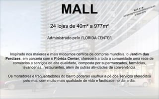 MALL
24 lojas de 40m² a 977m²
Administrado pelo FLORIDA CENTER

Inspirado nos maiores e mais modernos centros de compras mundiais, o Jardim das
Perdizes, em parceria com o Flórida Center, oferecerá a toda a comunidade uma rede de
comércios e serviços de alta qualidade, composta por supermercados, farmácias,
lavanderias, restaurantes, além de outras atividades de conveniência.

Os moradores e frequentadores do bairro poderão usufruir a pé dos serviços oferecidos
pelo mal, com muito mais qualidade de vida e facilidade no dia a dia.

 