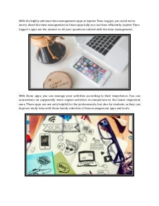 With the highly-advance time management apps at Jupiter Time Logger, you need not to
worry about the time management as these apps help you use time efficiently. Jupiter Time
Logger’s apps are the answer to all your questions related with the time management.
With these apps, you can manage your activities according to their importance. You can
concentrate on supposedly more urgent activities in comparison to the lesser important
ones. These apps are not only helpful for the professionals, but also for students as they can
improve study time with these handy selection of time management apps and tools.
 