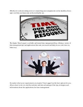 Whether it is about making notes or completing your assignments on the deadline, these
apps can help you keep sane as the work piles up.
The Jupiter Time Logger is a reliable and trusted time management blog, offering a variety of
time management tips and applications that suits your needs and help you use your time in a
better way.
No matter what your requirements are, Jupiter Time Logger has the best options for you.
All you have to do is to visit the website and take advantage of the tips, strategies and
information about the applications for time management.
 