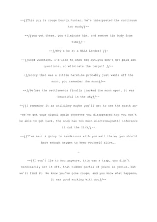 --//This guy is rouge bounty hunter, he’s interpreted the continuum
too much//--
--//you get there, you eliminate him, and remove his body from
time//--
--//Why’s he at a NASA Lander? //-
--//Good Question, I’d like to know too but…you don’t get paid ask
questions, so eliminate the target! //--
-//sorry that was a little harsh…he probably just wants off the
moon, you remember the moon//--
--//Before the settlements finally cracked the moon open, it was
beautiful in the sky//--
--//I remember it as child…hey maybe you’ll get to see the earth an-
-we’ve got your signal again wherever you disappeared too you won’t
be able to get back, the moon has too much electromagnetic inference
it cut the link//--
--//I’ve sent a group to rendezvous with you wait there; you should
have enough oxygen to keep yourself alive….
…
--//I won’t lie to you anymore, this was a trap, you didn’t
necessarily set it off, that hidden portal of yours is genius, but
we’ll find it. We know you’ve gone rouge, and you know what happens,
it was good working with you//--
 