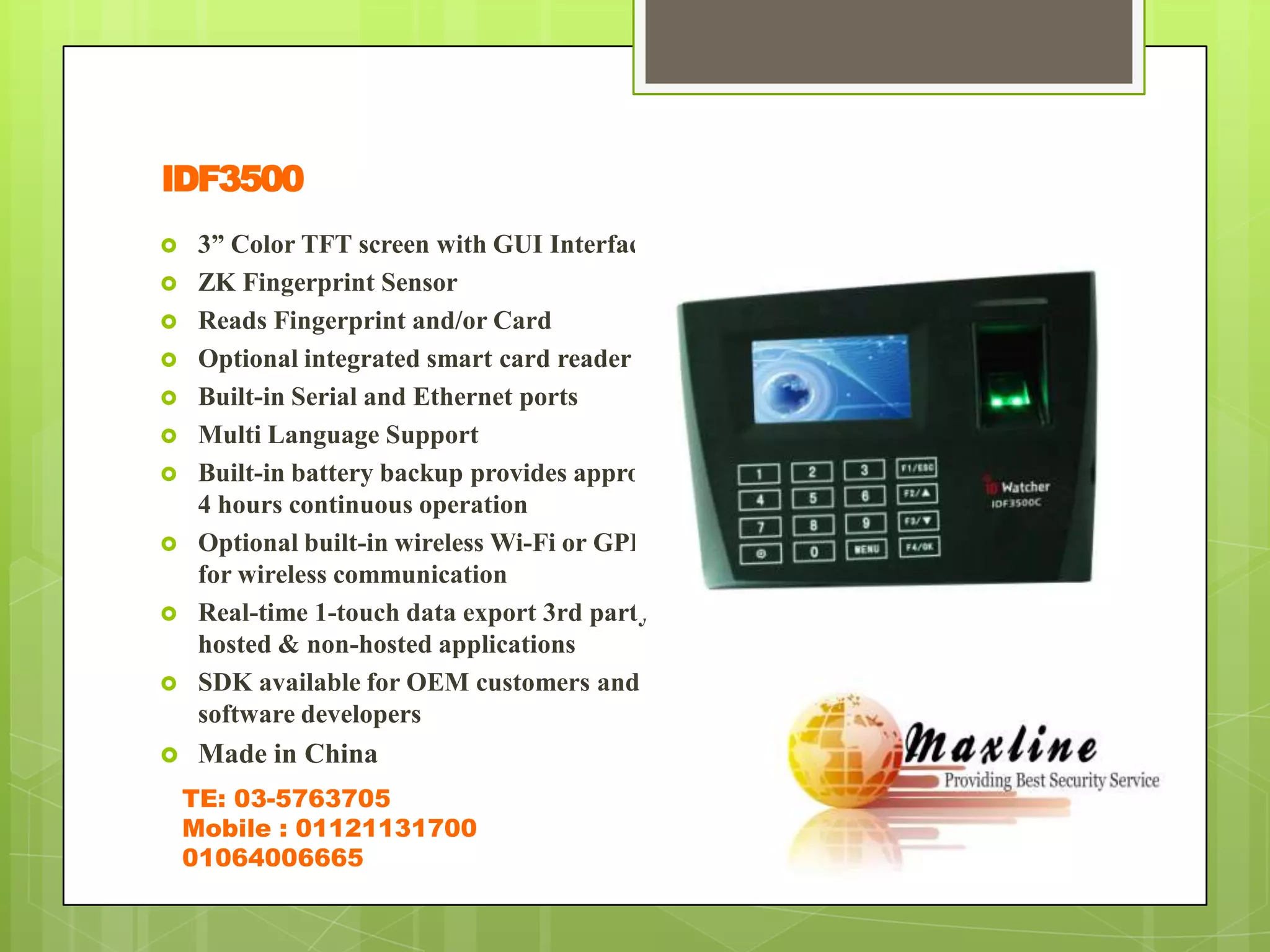 IDF3500
    3” Color TFT screen with GUI Interface
    ZK Fingerprint Sensor
    Reads Fingerprint and/or Card
    Optional integrated smart card reader
    Built-in Serial and Ethernet ports
    Multi Language Support
    Built-in battery backup provides approx.
     4 hours continuous operation
    Optional built-in wireless Wi-Fi or GPRS
     for wireless communication
    Real-time 1-touch data export 3rd party
     hosted & non-hosted applications
    SDK available for OEM customers and
     software developers
    Made in China
    TE: 03-5763705
    Mobile : 01121131700
    01064006665
 