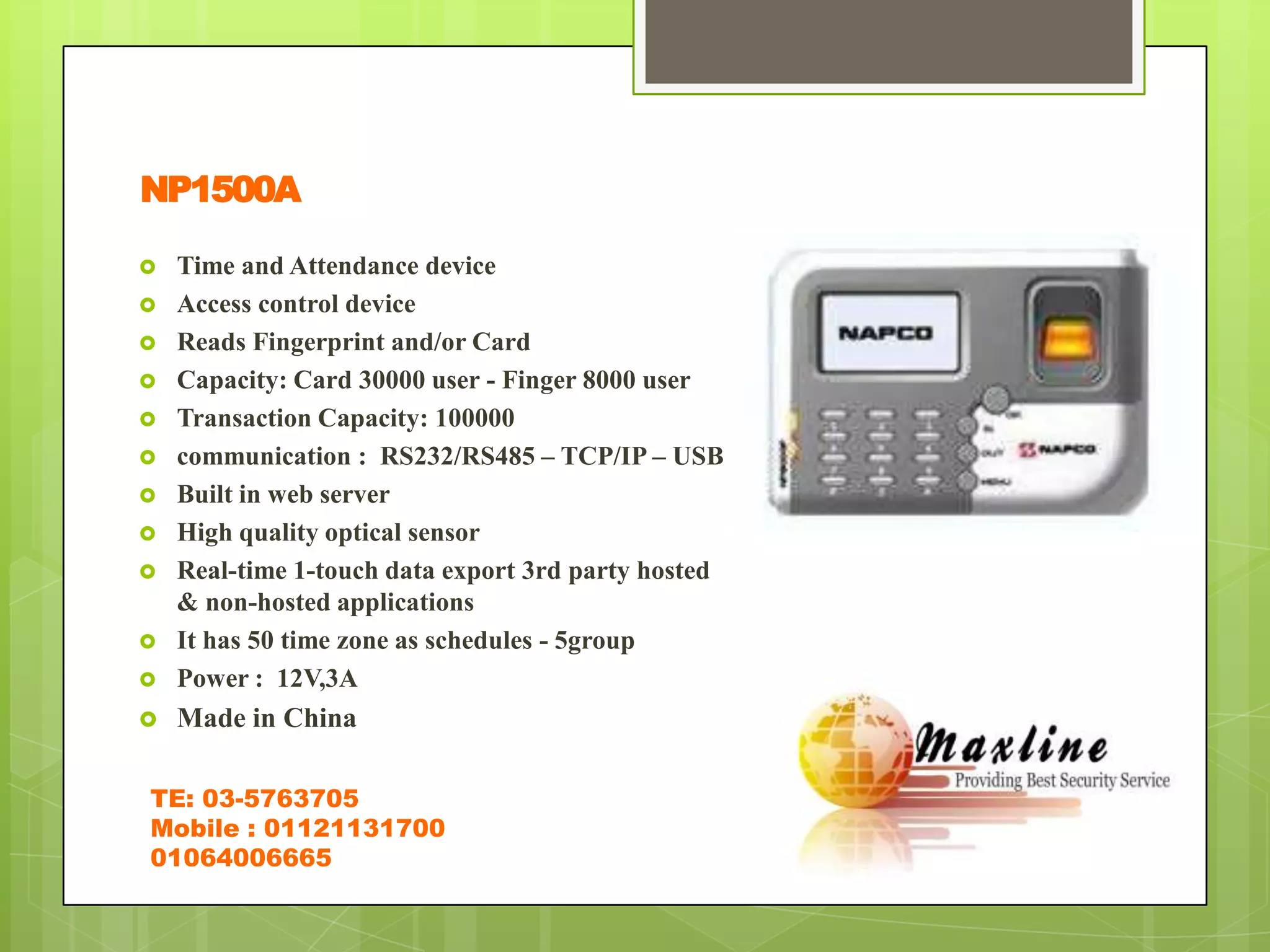 NP1500A

   Time and Attendance device
   Access control device
   Reads Fingerprint and/or Card
   Capacity: Card 30000 user - Finger 8000 user
   Transaction Capacity: 100000
   communication : RS232/RS485 – TCP/IP – USB
   Built in web server
   High quality optical sensor
   Real-time 1-touch data export 3rd party hosted
    & non-hosted applications
   It has 50 time zone as schedules - 5group
   Power : 12V,3A
   Made in China

TE: 03-5763705
Mobile : 01121131700
01064006665
 