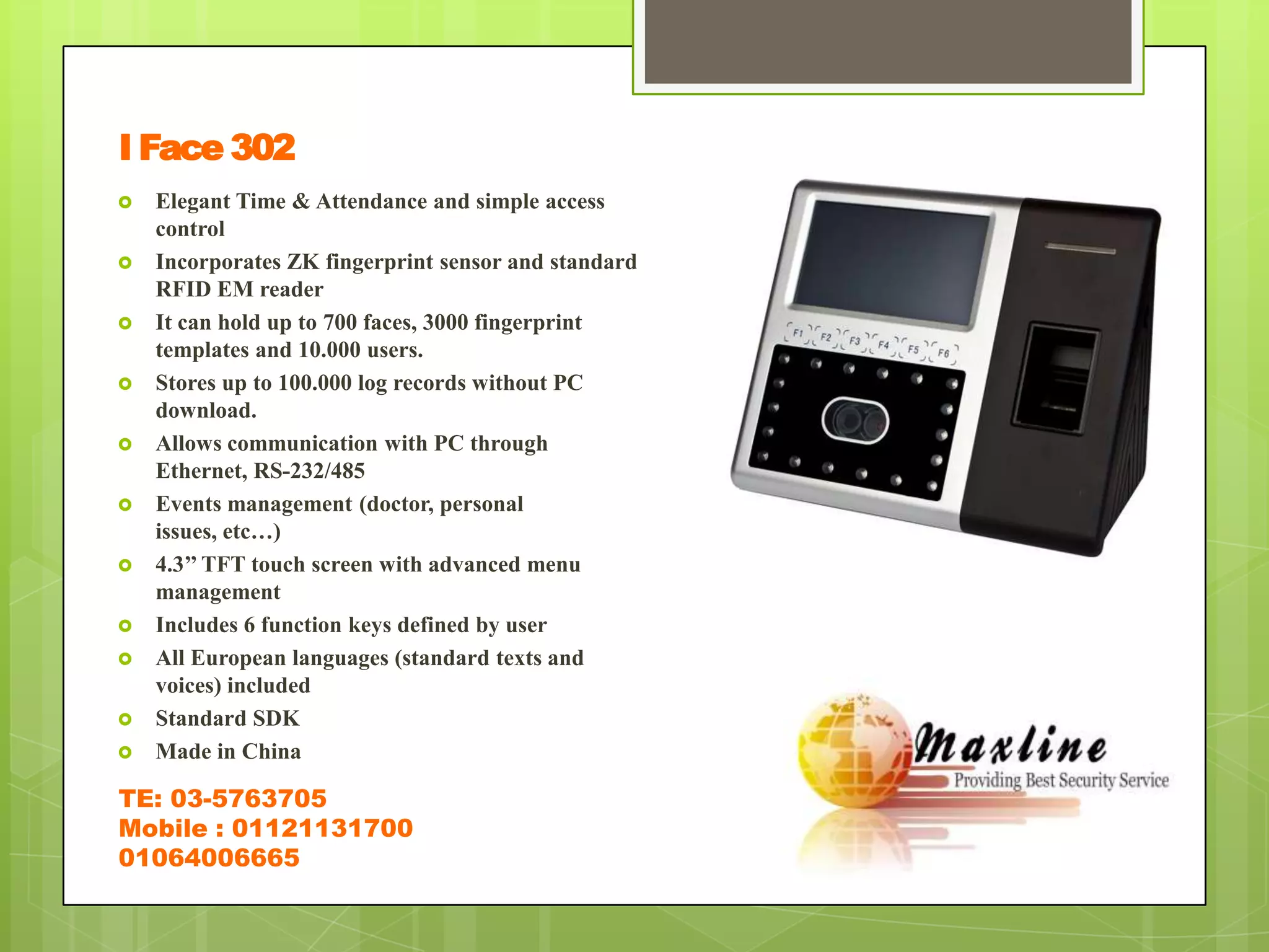 I Face 302
   Elegant Time & Attendance and simple access
    control
   Incorporates ZK fingerprint sensor and standard
    RFID EM reader
   It can hold up to 700 faces, 3000 fingerprint
    templates and 10.000 users.
   Stores up to 100.000 log records without PC
    download.
   Allows communication with PC through
    Ethernet, RS-232/485
   Events management (doctor, personal
    issues, etc…)
   4.3’’ TFT touch screen with advanced menu
    management
   Includes 6 function keys defined by user
   All European languages (standard texts and
    voices) included
   Standard SDK
   Made in China

TE: 03-5763705
Mobile : 01121131700
01064006665
 