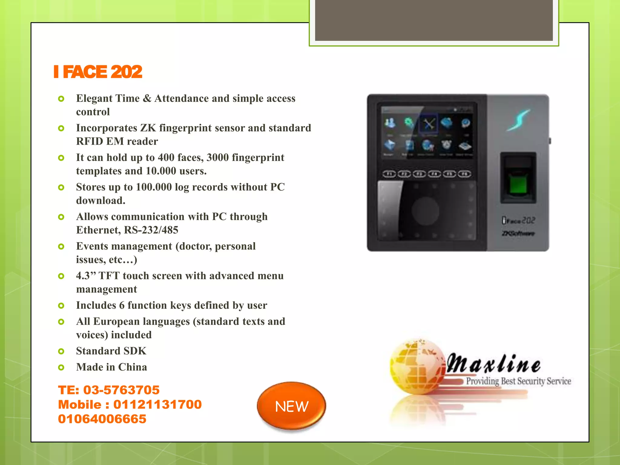 I FACE 202
   Elegant Time & Attendance and simple access
    control
   Incorporates ZK fingerprint sensor and standard
    RFID EM reader
   It can hold up to 400 faces, 3000 fingerprint
    templates and 10.000 users.
   Stores up to 100.000 log records without PC
    download.
   Allows communication with PC through
    Ethernet, RS-232/485
   Events management (doctor, personal
    issues, etc…)
   4.3’’ TFT touch screen with advanced menu
    management
   Includes 6 function keys defined by user
   All European languages (standard texts and
    voices) included
   Standard SDK
   Made in China

TE: 03-5763705
Mobile : 01121131700                       NEW
01064006665
 