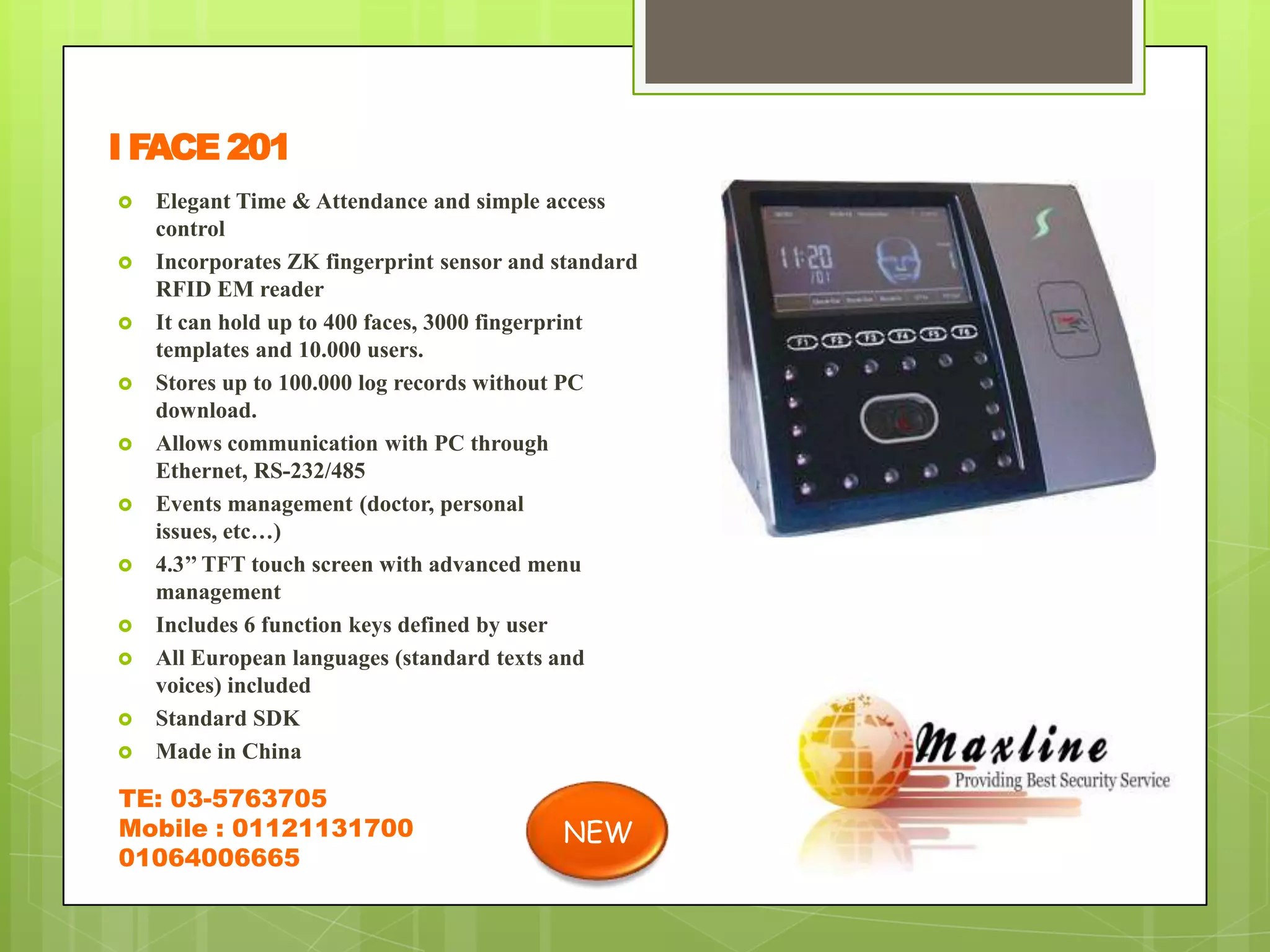 I FACE 201
   Elegant Time & Attendance and simple access
    control
   Incorporates ZK fingerprint sensor and standard
    RFID EM reader
   It can hold up to 400 faces, 3000 fingerprint
    templates and 10.000 users.
   Stores up to 100.000 log records without PC
    download.
   Allows communication with PC through
    Ethernet, RS-232/485
   Events management (doctor, personal
    issues, etc…)
   4.3’’ TFT touch screen with advanced menu
    management
   Includes 6 function keys defined by user
   All European languages (standard texts and
    voices) included
   Standard SDK
   Made in China

TE: 03-5763705
Mobile : 01121131700                       NEW
01064006665
 