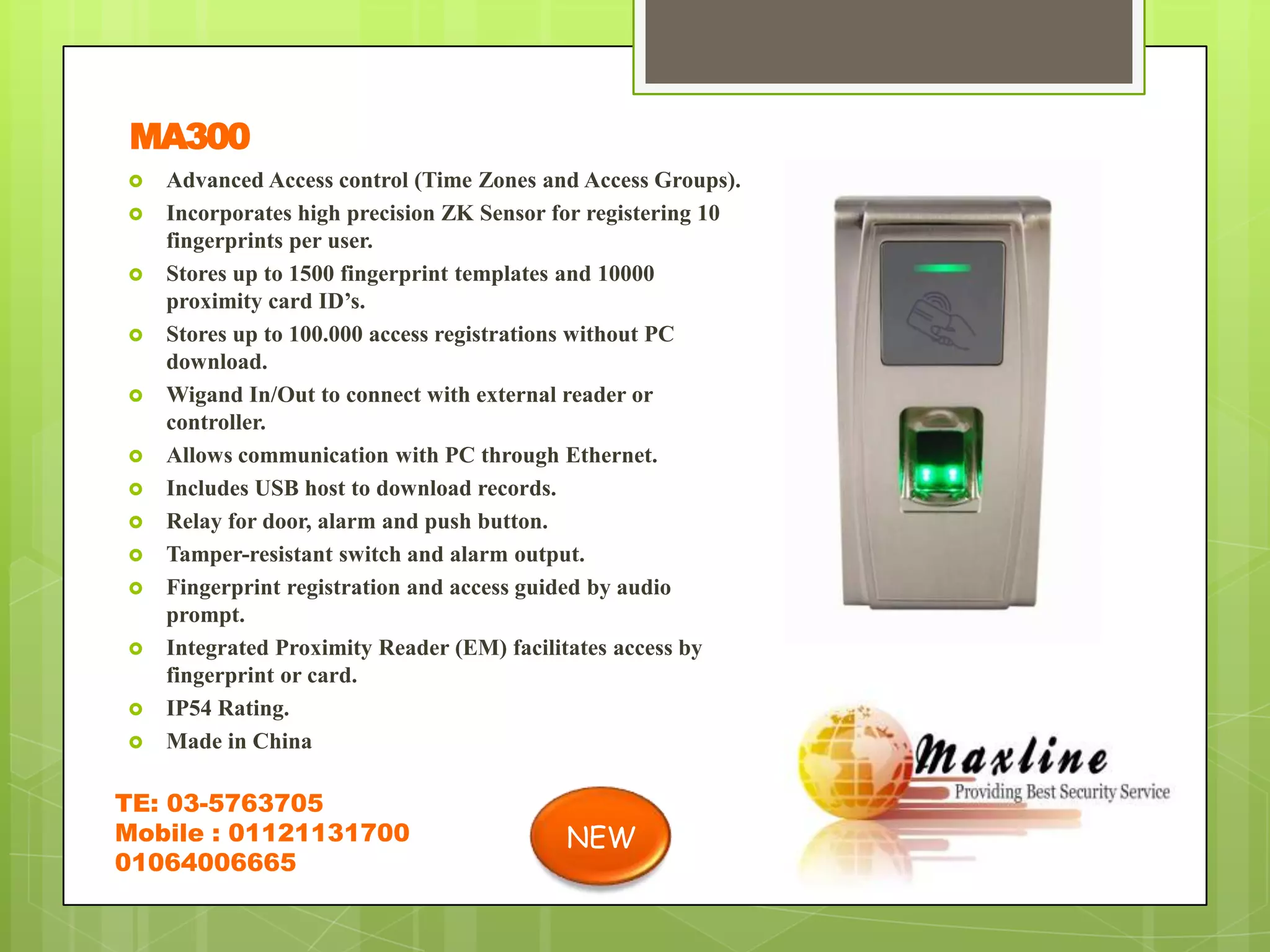 MA300
   Advanced Access control (Time Zones and Access Groups).
   Incorporates high precision ZK Sensor for registering 10
    fingerprints per user.
   Stores up to 1500 fingerprint templates and 10000
    proximity card ID’s.
   Stores up to 100.000 access registrations without PC
    download.
   Wigand In/Out to connect with external reader or
    controller.
   Allows communication with PC through Ethernet.
   Includes USB host to download records.
   Relay for door, alarm and push button.
   Tamper-resistant switch and alarm output.
   Fingerprint registration and access guided by audio
    prompt.
   Integrated Proximity Reader (EM) facilitates access by
    fingerprint or card.
   IP54 Rating.
   Made in China

TE: 03-5763705
Mobile : 01121131700                       NEW
01064006665
 