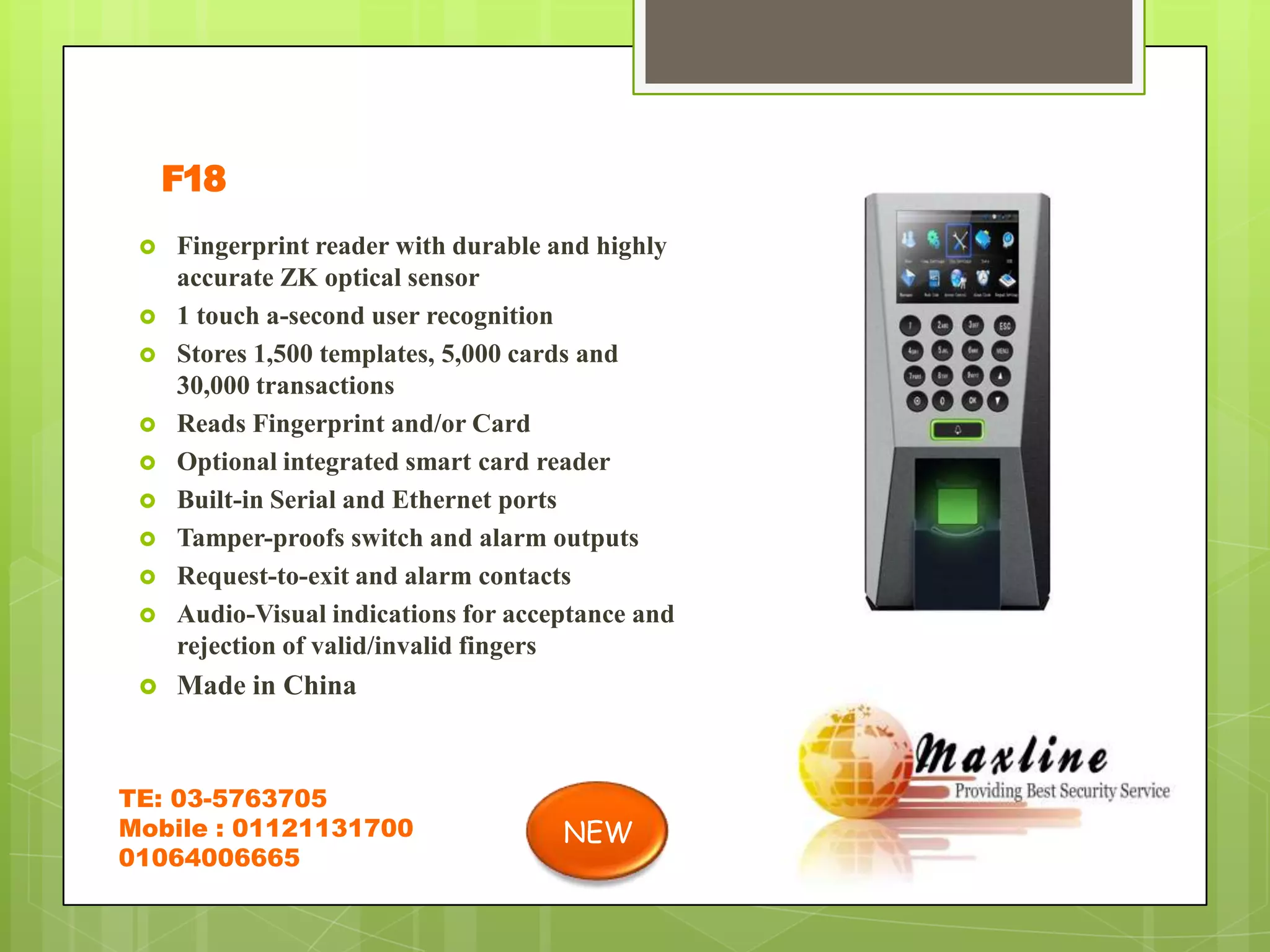 F18
    Fingerprint reader with durable and highly
     accurate ZK optical sensor
    1 touch a-second user recognition
    Stores 1,500 templates, 5,000 cards and
     30,000 transactions
    Reads Fingerprint and/or Card
    Optional integrated smart card reader
    Built-in Serial and Ethernet ports
    Tamper-proofs switch and alarm outputs
    Request-to-exit and alarm contacts
    Audio-Visual indications for acceptance and
     rejection of valid/invalid fingers
    Made in China



TE: 03-5763705
Mobile : 01121131700                  NEW
01064006665
 