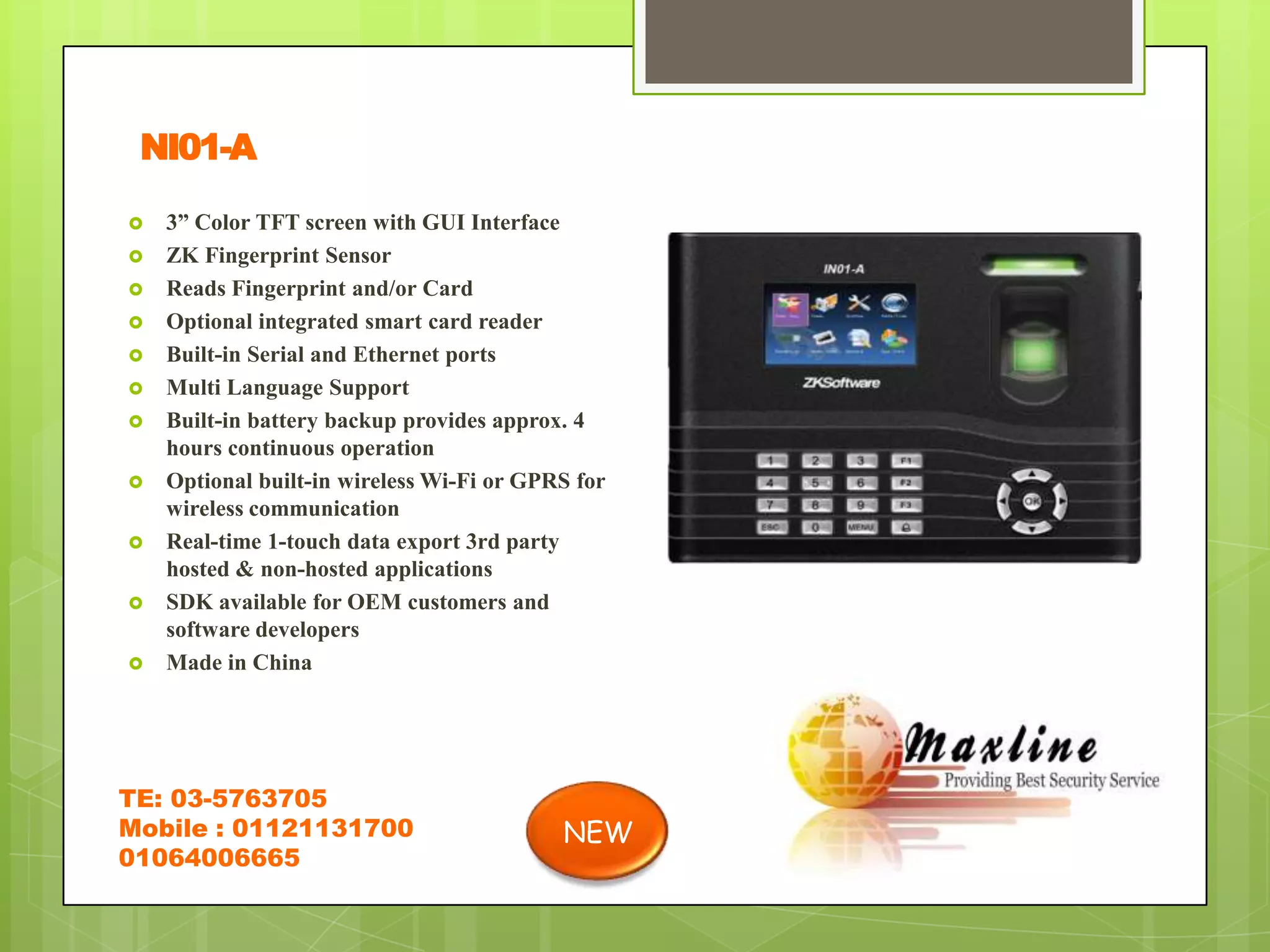 NI01-A
   3” Color TFT screen with GUI Interface
   ZK Fingerprint Sensor
   Reads Fingerprint and/or Card
   Optional integrated smart card reader
   Built-in Serial and Ethernet ports
   Multi Language Support
   Built-in battery backup provides approx. 4
    hours continuous operation
   Optional built-in wireless Wi-Fi or GPRS for
    wireless communication
   Real-time 1-touch data export 3rd party
    hosted & non-hosted applications
   SDK available for OEM customers and
    software developers
   Made in China




TE: 03-5763705
Mobile : 01121131700                       NEW
01064006665
 