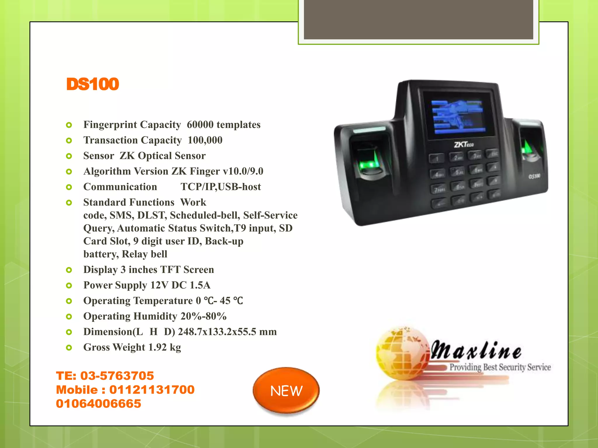 DS100

    Fingerprint Capacity 60000 templates
    Transaction Capacity 100,000
    Sensor ZK Optical Sensor
    Algorithm Version ZK Finger v10.0/9.0
    Communication         TCP/IP,USB-host
    Standard Functions Work
     code, SMS, DLST, Scheduled-bell, Self-Service
     Query, Automatic Status Switch,T9 input, SD
     Card Slot, 9 digit user ID, Back-up
     battery, Relay bell
    Display 3 inches TFT Screen
    Power Supply 12V DC 1.5A
    Operating Temperature 0 ℃- 45 ℃
    Operating Humidity 20%-80%
    Dimension(L H D) 248.7x133.2x55.5 mm
    Gross Weight 1.92 kg

TE: 03-5763705
Mobile : 01121131700                        NEW
01064006665
 