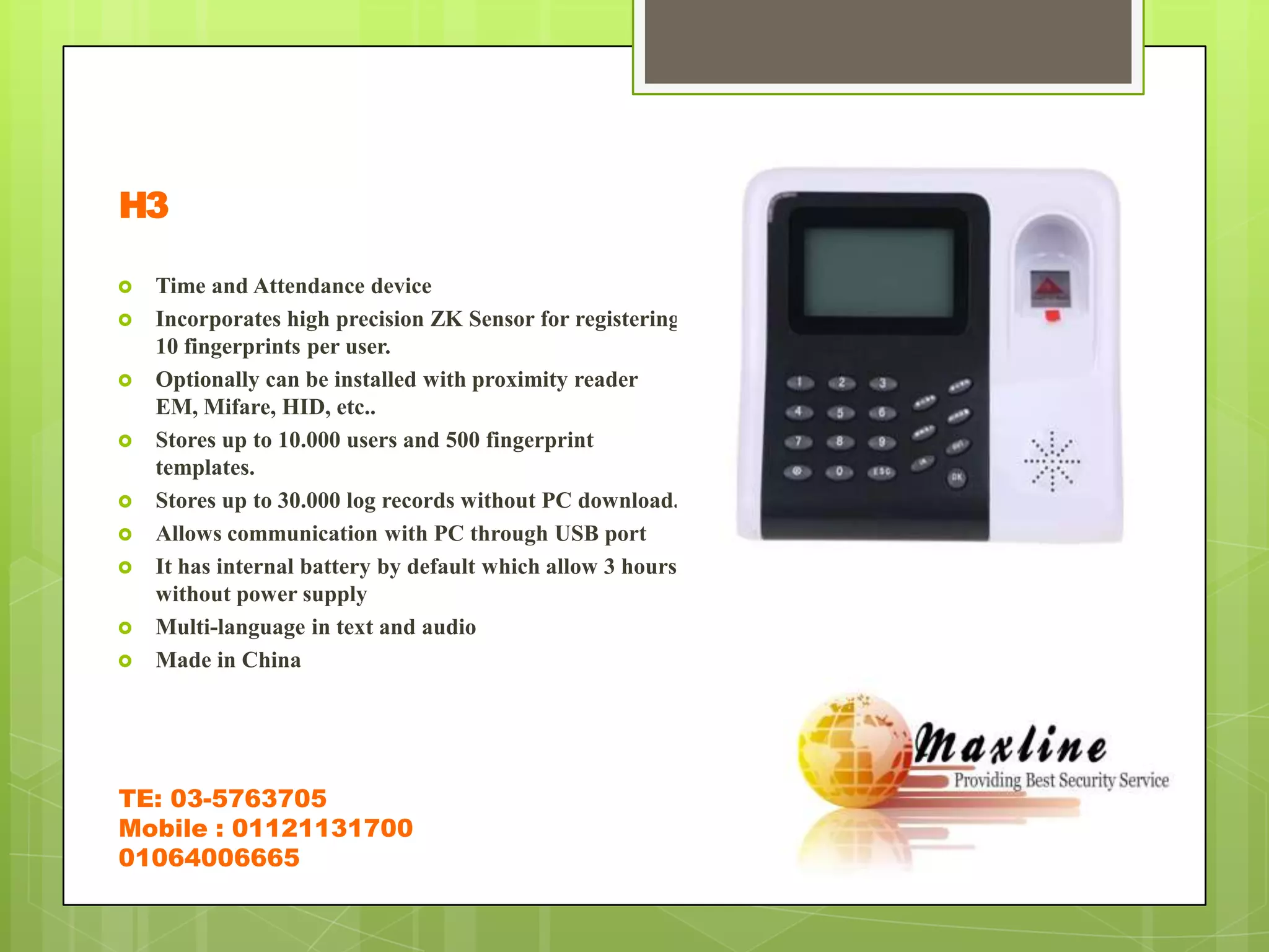 H3

   Time and Attendance device
   Incorporates high precision ZK Sensor for registering
    10 fingerprints per user.
   Optionally can be installed with proximity reader
    EM, Mifare, HID, etc..
   Stores up to 10.000 users and 500 fingerprint
    templates.
   Stores up to 30.000 log records without PC download.
   Allows communication with PC through USB port
   It has internal battery by default which allow 3 hours
    without power supply
   Multi-language in text and audio
   Made in China




TE: 03-5763705
Mobile : 01121131700
01064006665
 