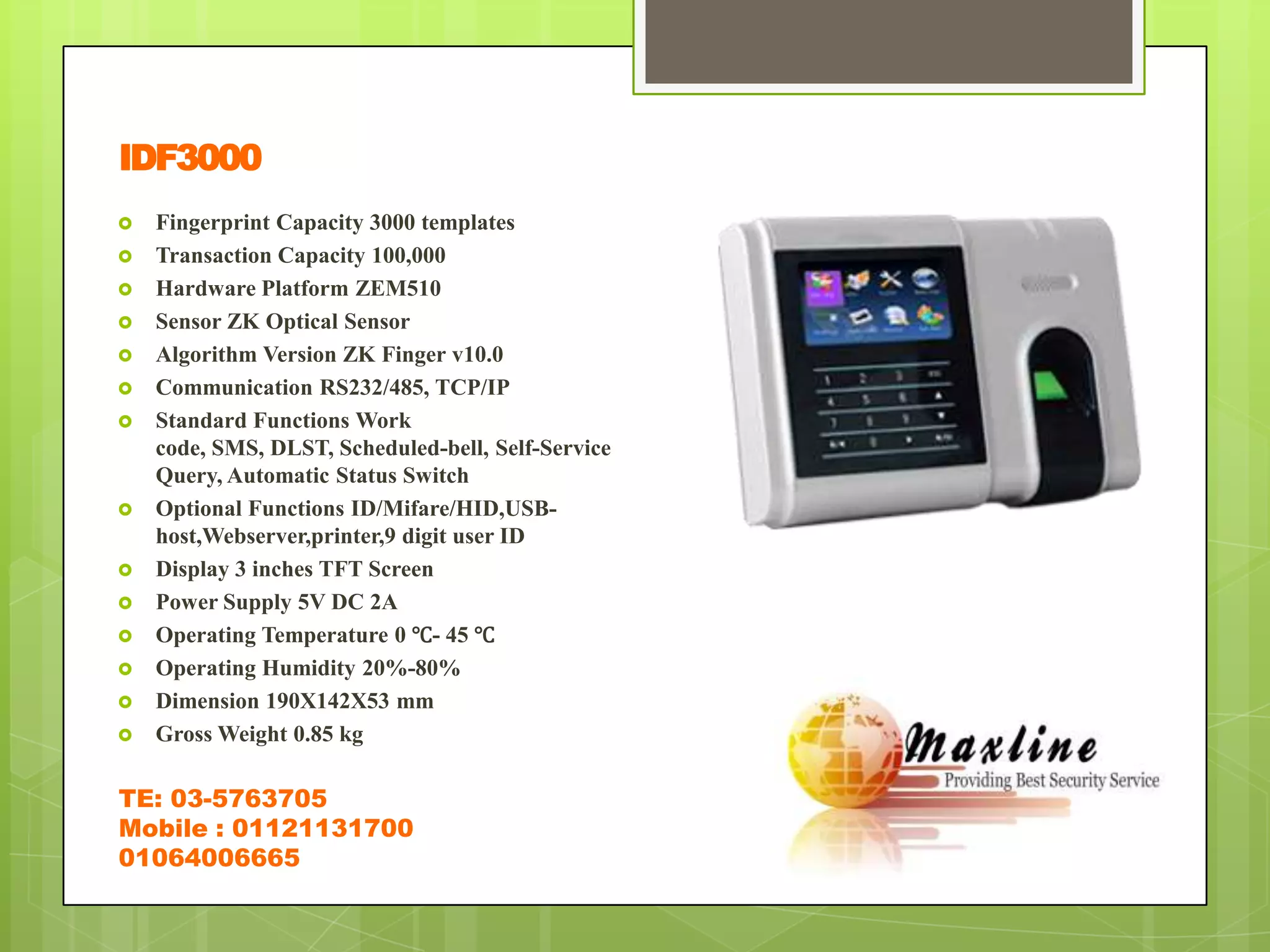 IDF3000
   Fingerprint Capacity 3000 templates
   Transaction Capacity 100,000
   Hardware Platform ZEM510
   Sensor ZK Optical Sensor
   Algorithm Version ZK Finger v10.0
   Communication RS232/485, TCP/IP
   Standard Functions Work
    code, SMS, DLST, Scheduled-bell, Self-Service
    Query, Automatic Status Switch
   Optional Functions ID/Mifare/HID,USB-
    host,Webserver,printer,9 digit user ID
   Display 3 inches TFT Screen
   Power Supply 5V DC 2A
   Operating Temperature 0 ℃- 45 ℃
   Operating Humidity 20%-80%
   Dimension 190X142X53 mm
   Gross Weight 0.85 kg

TE: 03-5763705
Mobile : 01121131700
01064006665
 