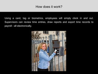 Using a card, tag or biometrics, employees will simply clock in and out.
Supervisors can review time entries, draw reports and export time records to
payroll - all electronically.
How does it work?
 
