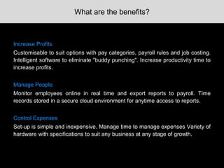 What are the benefits?
Increase Profits
Customisable to suit options with pay categories, payroll rules and job costing.
Intelligent software to eliminate "buddy punching". Increase productivity time to
increase profits.
Manage People
Monitor employees online in real time and export reports to payroll. Time
records stored in a secure cloud environment for anytime access to reports.
Control Expenses
Set-up is simple and inexpensive. Manage time to manage expenses Variety of
hardware with specifications to suit any business at any stage of growth.
 