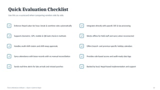 Quick Evaluation Checklist
Use this as a scorecard when comparing vendors side by side.
✓ Enforces Nepal Labor Act hour, break & overtime rules automatically
✓ Supports biometric, GPS, mobile & QR/web check-in methods
✓ Handles multi-shift rosters and shift-swap approvals
✓ Syncs attendance with leave records with no manual reconciliation
✓ Sends real-time alerts for late arrivals and missed punches
✓ Integrates directly with payroll, SSF & tax processing
✓ Works offline for field staff and syncs when reconnected
✓ Offers branch- and province-specific holiday calendars
✓ Provides role-based access and audit-ready data logs
✓ Backed by local, Nepal-based implementation and support
Time & Attendance Software | Buyer's Guide for Nepal 10
 