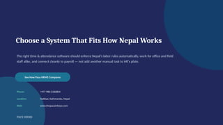 Choose a System That Fits How Nepal Works
The right time & attendance software should enforce Nepal's labor rules automatically, work for office and field
staff alike, and connect cleanly to payroll — not add another manual task to HR's plate.
See How Pace HRMS Compares
Phone: +977 980-2360804
Location: Hattisar, Kathmandu, Nepal
Web: www.thepaceinfosys.com
PACE HRMS
 