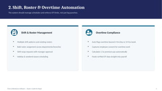 2. Shift, Roster & Overtime Automation
The system should manage schedules and enforce OT limits, not just log punches.
Shift & Roster Management
▪ Multiple shift patterns and rotating rosters
▪ Bulk roster assignment across departments/branches
▪ Shift swap requests with manager approval
▪ Holiday & weekend-aware scheduling
Overtime Compliance
▪ Auto-flags overtime beyond 4 hrs/day or 24 hrs/week
▪ Captures employee consent for overtime work
▪ Calculates 1.5x premium pay automatically
▪ Feeds verified OT data straight into payroll
Time & Attendance Software | Buyer's Guide for Nepal 5
 