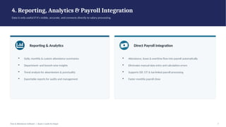 4. Reporting, Analytics & Payroll Integration
Data is only useful if it's visible, accurate, and connects directly to salary processing.
Reporting & Analytics
▪ Daily, monthly & custom attendance summaries
▪ Department- and branch-wise insights
▪ Trend analysis for absenteeism & punctuality
▪ Exportable reports for audits and management
Direct Payroll Integration
▪ Attendance, leave & overtime flow into payroll automatically
▪ Eliminates manual data entry and calculation errors
▪ Supports SSF, CIT & tax-linked payroll processing
▪ Faster monthly payroll close
Time & Attendance Software | Buyer's Guide for Nepal 7
 