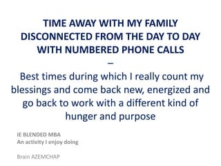 TIME AWAY WITH MY FAMILY
DISCONNECTED FROM THE DAY TO DAY
WITH NUMBERED PHONE CALLS
–
Best times during which I really count my
blessings and come back new, energized and
go back to work with a different kind of
hunger and purpose
IE BLENDED MBA
An activity I enjoy doing
Brain AZEMCHAP

 