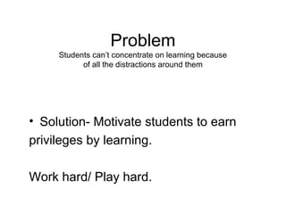Problem
     Students can’t concentrate on learning because
           of all the distractions around them




• Solution- Motivate students to earn
privileges by learning.

Work hard/ Play hard.
 