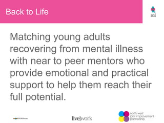Back to Life  Matching young adults recovering from mental illness with near to peer mentors who provide emotional and practical support to help them reach their full potential. 