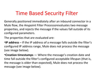 Time Based Security Filter
Generally positioned immediately after an inbound connector in a
Mule flow, the Anypoint Filter Processorevaluates two message
properties, and rejects the message if the values fall outside of its
configured parameters.
The properties that are evaluated are:
•IP address – If the IP address of a message falls outside the filter’s
configured IP address range, Mule does not process the message
(see image below).
•Creation timestamps — Where the message’s creation date and
time fall outside the filter’s configured acceptable lifespan (that is,
the message is older than expected), Mule does not process the
message (see image below).
 
