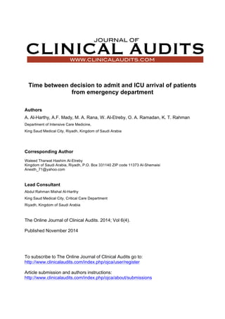 Time between decision to admit and ICU arrival of patients
from emergency department
Authors
A. Al-Harthy, A.F. Mady, M. A. Rana, W. Al-Etreby, O. A. Ramadan, K. T. Rahman
Department of Intensive Care Medicine,
King Saud Medical City, Riyadh, Kingdom of Saudi Arabia
Corresponding Author
Waleed Tharwat Hashim Al-Etreby
Kingdom of Saudi Arabia, Riyadh, P.O. Box 331140 ZIP code 11373 Al-Shemaisi
Anesth_71@yahoo.com
Lead Consultant
Abdul Rahman Mishal Al-Harthy
King Saud Medical City, Critical Care Department
Riyadh, Kingdom of Saudi Arabia
The Online Journal of Clinical Audits. 2014; Vol 6(4).
Published November 2014
To subscribe to The Online Journal of Clinical Audits go to:
http://www.clinicalaudits.com/index.php/ojca/user/register
Article submission and authors instructions:
http://www.clinicalaudits.com/index.php/ojca/about/submissions
 