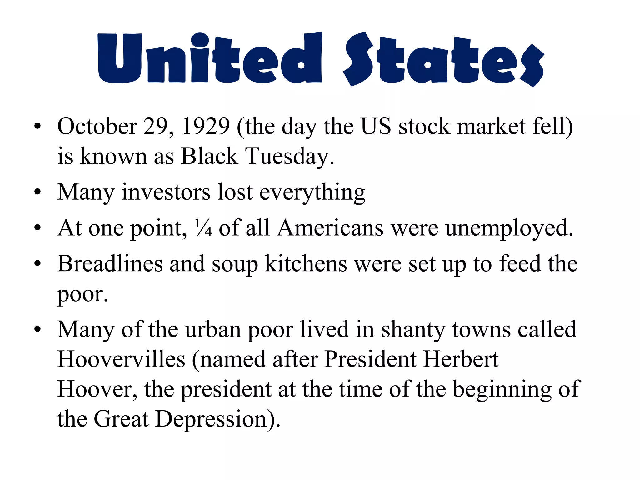 United States
• October 29, 1929 (the day the US stock market fell)
  is known as Black Tuesday.
• Many investors lost everything
• At one point, ¼ of all Americans were unemployed.
• Breadlines and soup kitchens were set up to feed the
  poor.
• Many of the urban poor lived in shanty towns called
  Hoovervilles (named after President Herbert
  Hoover, the president at the time of the beginning of
  the Great Depression).
 