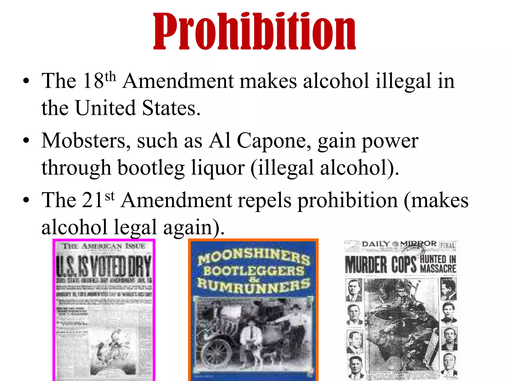 Prohibition
• The 18th Amendment makes alcohol illegal in
  the United States.
• Mobsters, such as Al Capone, gain power
  through bootleg liquor (illegal alcohol).
• The 21st Amendment repels prohibition (makes
  alcohol legal again).
 