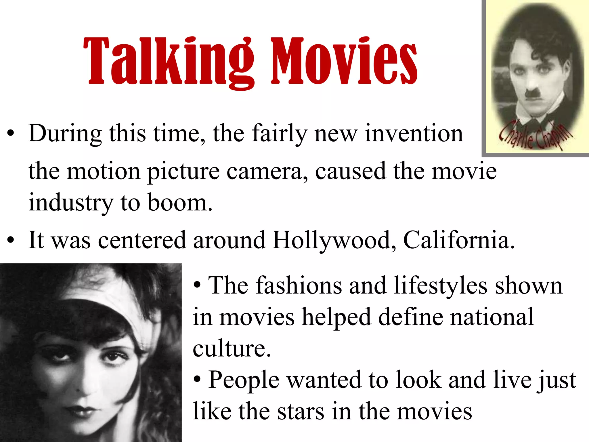 Talking Movies
• During this time, the fairly new invention
  the motion picture camera, caused the movie
  industry to boom.
• It was centered around Hollywood, California.
                 • The fashions and lifestyles shown
                 in movies helped define national
                 culture.
                 • People wanted to look and live just
                 like the stars in the movies
 