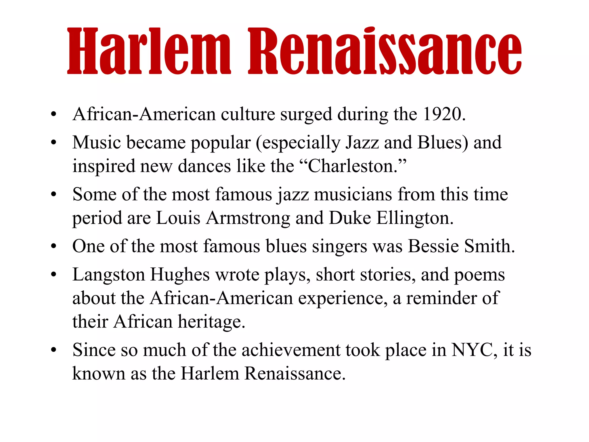 Harlem Renaissance
• African-American culture surged during the 1920.
• Music became popular (especially Jazz and Blues) and
  inspired new dances like the “Charleston.”
• Some of the most famous jazz musicians from this time
  period are Louis Armstrong and Duke Ellington.
• One of the most famous blues singers was Bessie Smith.
• Langston Hughes wrote plays, short stories, and poems
  about the African-American experience, a reminder of
  their African heritage.
• Since so much of the achievement took place in NYC, it is
  known as the Harlem Renaissance.
 