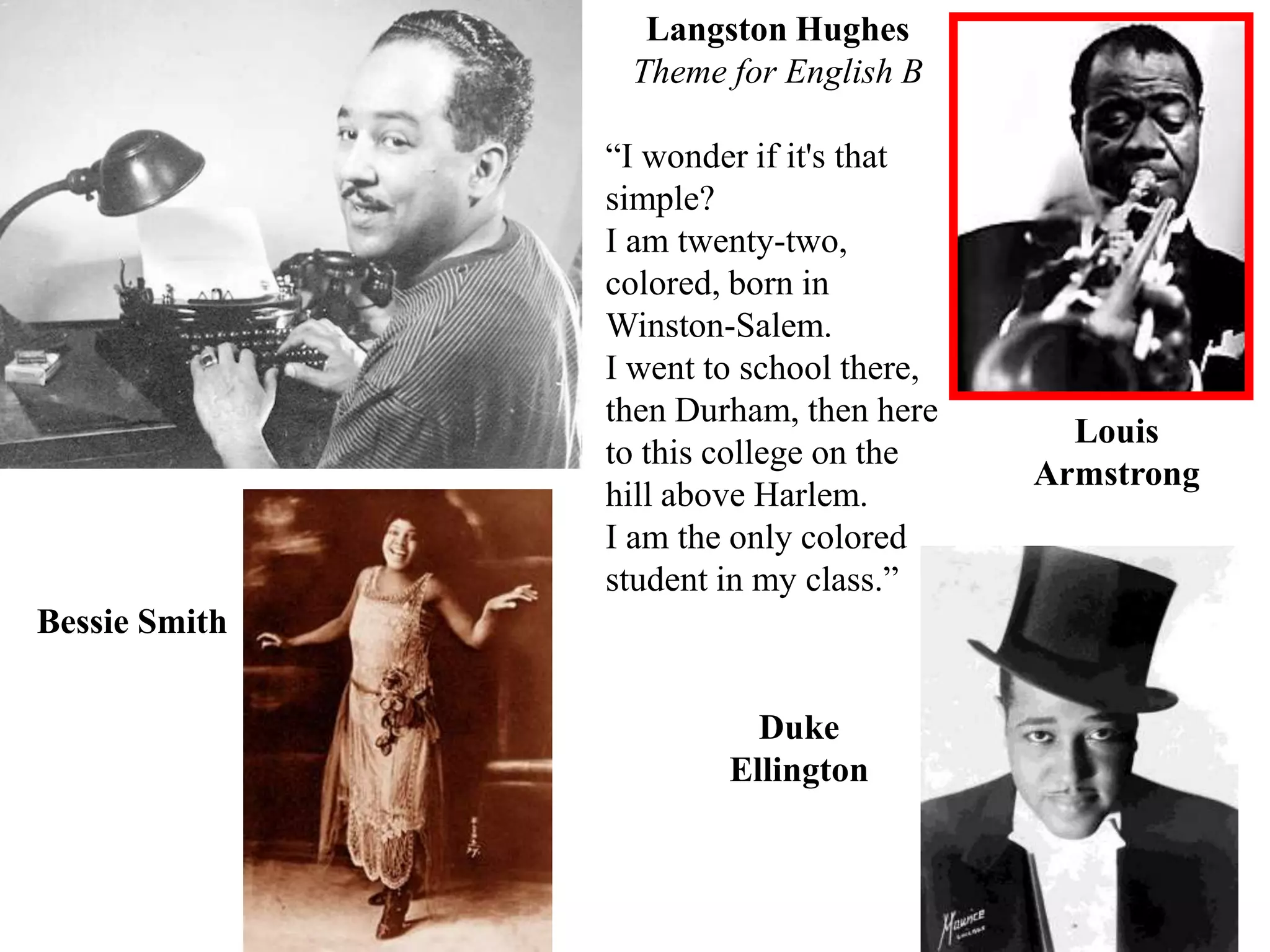 Langston Hughes
                Theme for English B

               “I wonder if it's that
               simple?
               I am twenty-two,
               colored, born in
               Winston-Salem.
               I went to school there,
               then Durham, then here
                                           Louis
               to this college on the
                                         Armstrong
               hill above Harlem.
               I am the only colored
               student in my class.”
Bessie Smith

                         Duke
                       Ellington
 