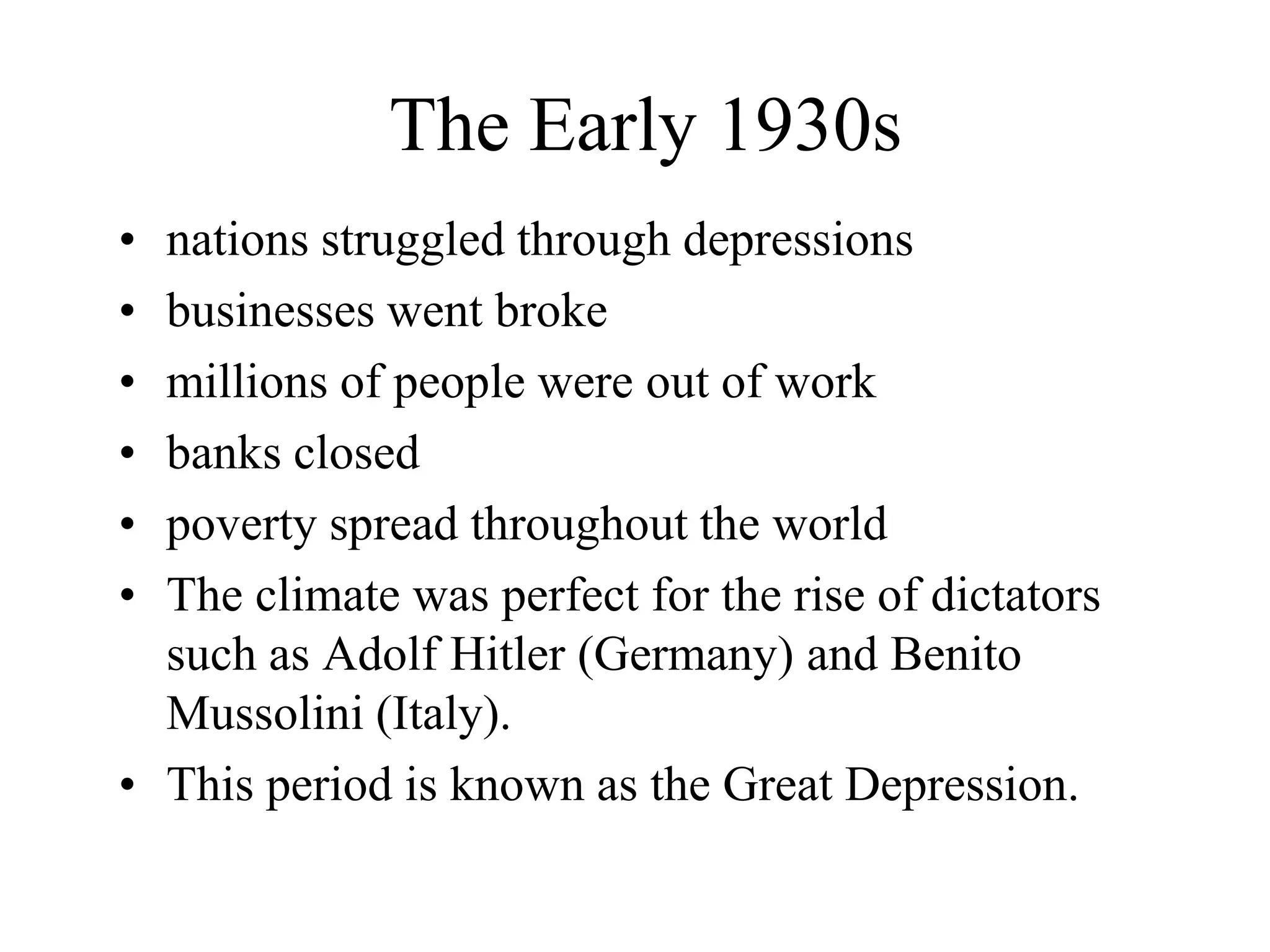 The Early 1930s
• nations struggled through depressions
• businesses went broke
• millions of people were out of work
• banks closed
• poverty spread throughout the world
• The climate was perfect for the rise of dictators
  such as Adolf Hitler (Germany) and Benito
  Mussolini (Italy).
• This period is known as the Great Depression.
 