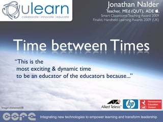 Jonathan Nalder
                                                             Teacher, MEd (QUT), ADE ,
                                                            Smart Classrooms Teaching Award 2009
                                                     Finalist, Handheld Learning Awards 2009 (UK)




        Time between Times
          “This is the
           most exciting & dynamic time
           to be an educator of the educators because...”



Image: meteotek08


                    Integrating new technologies to empower learning and transform leadership
 