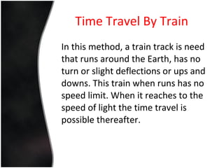 Time Travel By Train In this method, a train track is need that runs around the Earth, has no turn or slight deflections or ups and downs. This train when runs has no speed limit. When it reaches to the speed of light the time travel is possible thereafter. 