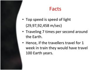 Facts Top speed is speed of light  (29,97,92,458 m/sec) Traveling 7 times per second around the Earth. Hence, if the travellers travel for 1 week in train they would have travel 100 Earth years. 