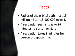 Facts Radius of the orbital path must 15 million miles ( 15,000,000 miles ). A revolution seems to take 16 minutes to person on Earth. A revolution takes 8 minutes for person the space ship. 