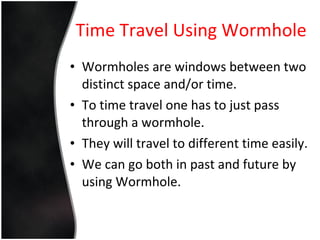 Time Travel Using Wormhole Wormholes are windows between two distinct space and/or time. To time travel one has to just pass through a wormhole. They will travel to different time easily. We can go both in past and future by using Wormhole. 